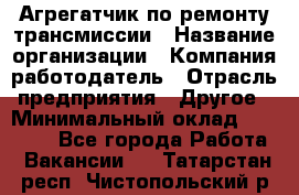 Агрегатчик по ремонту трансмиссии › Название организации ­ Компания-работодатель › Отрасль предприятия ­ Другое › Минимальный оклад ­ 50 000 - Все города Работа » Вакансии   . Татарстан респ.,Чистопольский р-н